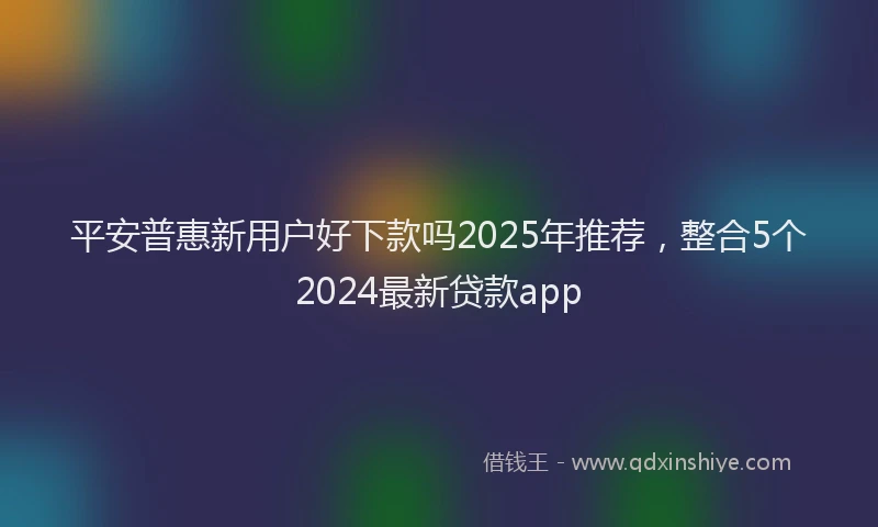 平安普惠新用户好下款吗2025年推荐，整合5个2024最新贷款app