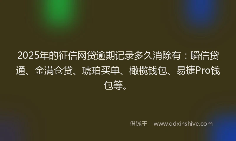 2025年的征信网贷逾期记录多久消除有：瞬信贷通、金满仓贷、琥珀买单、橄榄钱包、易捷Pro钱包等。