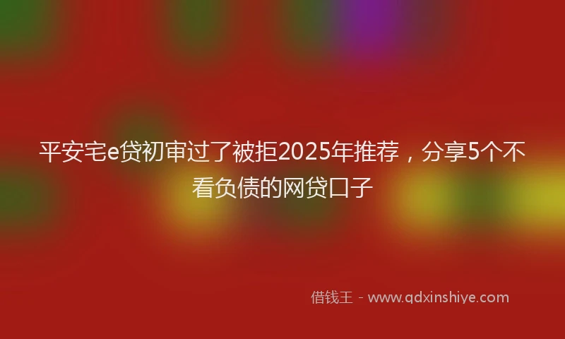 平安宅e贷初审过了被拒2025年推荐，分享5个不看负债的网贷口子