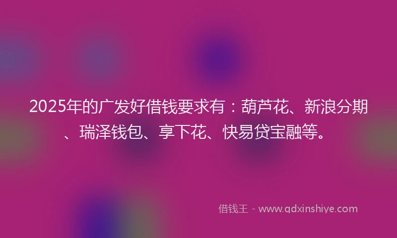 2025年的广发好借钱要求有：葫芦花、新浪分期、瑞泽钱包、享下花、快易贷宝融等。