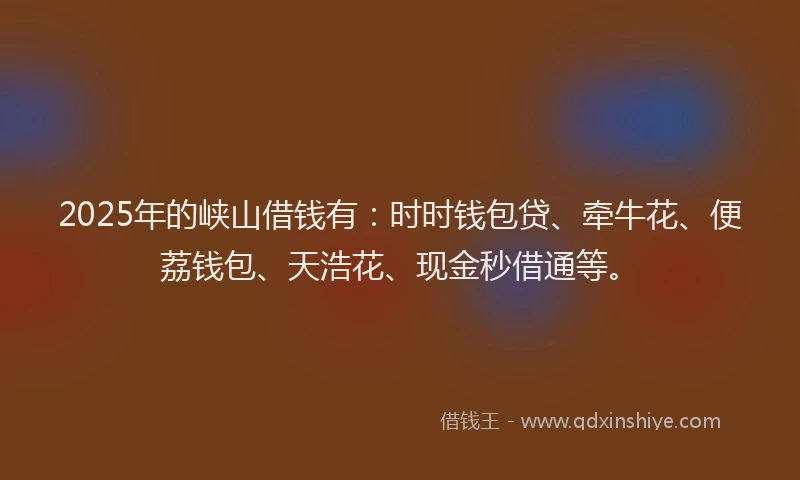 2025年的峡山借钱有：时时钱包贷、牵牛花、便荔钱包、天浩花、现金秒借通等。