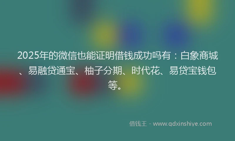 2025年的微信也能证明借钱成功吗有：白象商城、易融贷通宝、柚子分期、时代花、易贷宝钱包等。
