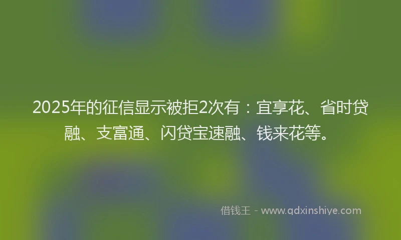 2025年的征信显示被拒2次有：宜享花、省时贷融、支富通、闪贷宝速融、钱来花等。