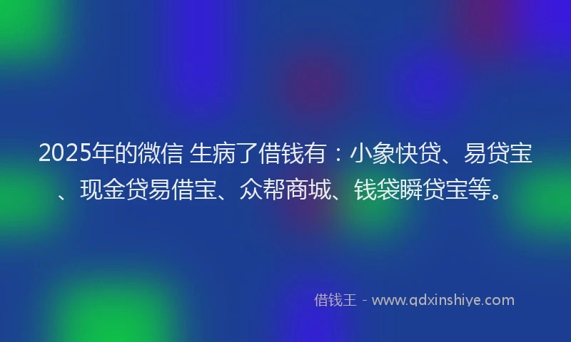 2025年的微信 生病了借钱有：小象快贷、易贷宝、现金贷易借宝、众帮商城、钱袋瞬贷宝等。