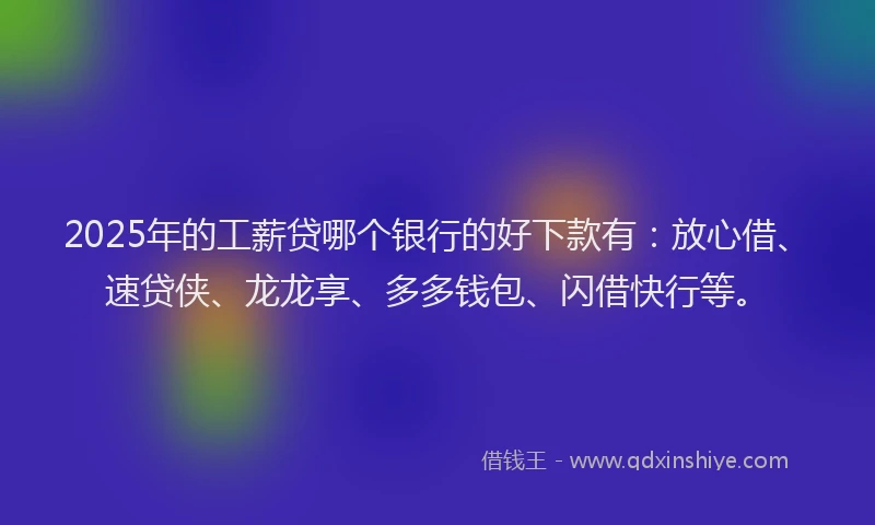2025年的工薪贷哪个银行的好下款有：放心借、速贷侠、龙龙享、多多钱包、闪借快行等。