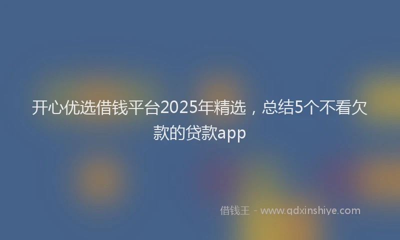 开心优选借钱平台2025年精选，总结5个不看欠款的贷款app