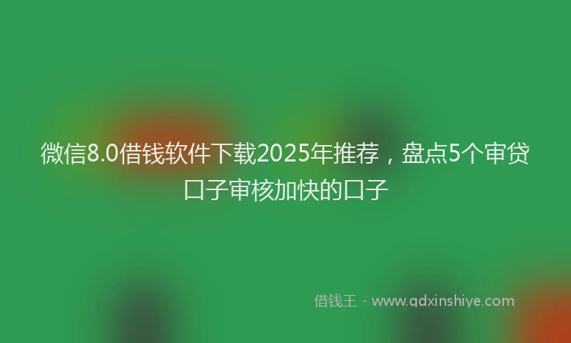 微信8.0借钱软件下载2025年推荐，盘点5个审贷口子审核加快的口子