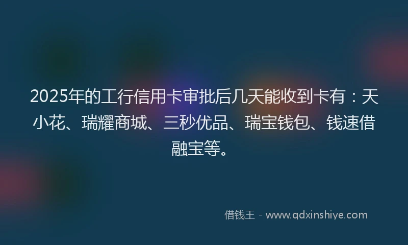 2025年的工行信用卡审批后几天能收到卡有：天小花、瑞耀商城、三秒优品、瑞宝钱包、钱速借融宝等。