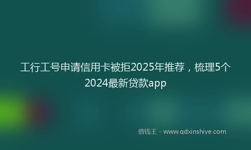工行工号申请信用卡被拒2025年推荐，梳理5个2024最新贷款app