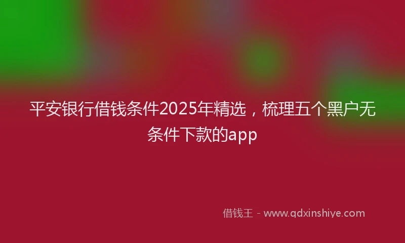 平安银行借钱条件2025年精选，梳理五个黑户无条件下款的app