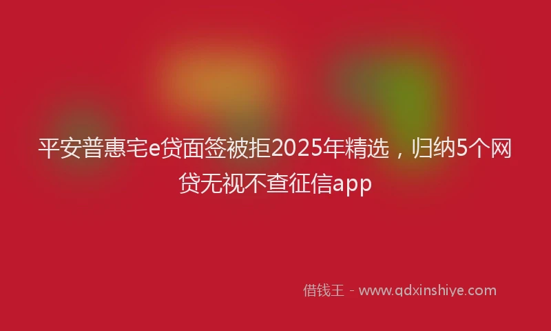 平安普惠宅e贷面签被拒2025年精选，归纳5个网贷无视不查征信app