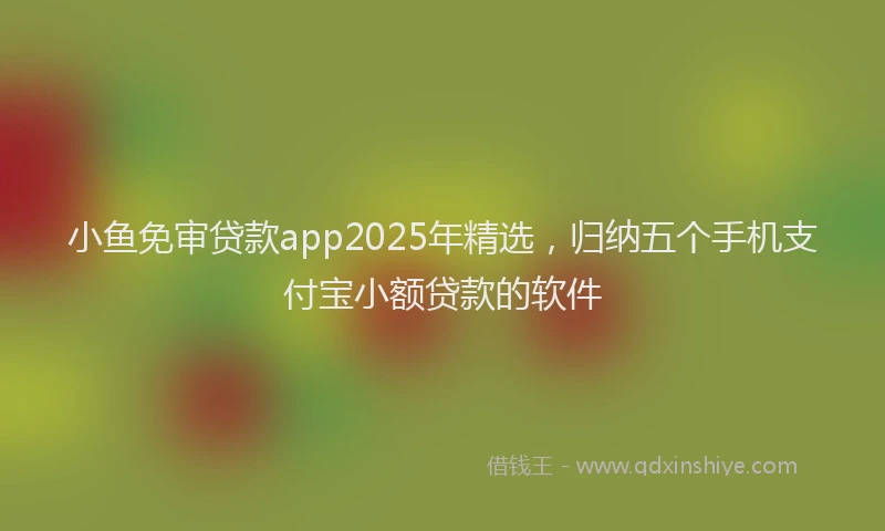 小鱼免审贷款app2025年精选，归纳五个手机支付宝小额贷款的软件