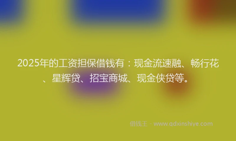 2025年的工资担保借钱有：现金流速融、畅行花、星辉贷、招宝商城、现金侠贷等。