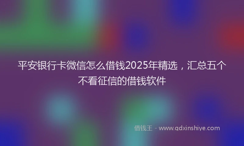 平安银行卡微信怎么借钱2025年精选，汇总五个不看征信的借钱软件