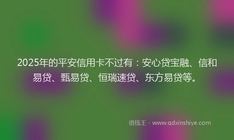 2025年的平安信用卡不过有：安心贷宝融、信和易贷、甄易贷、恒瑞速贷、东方易贷等。
