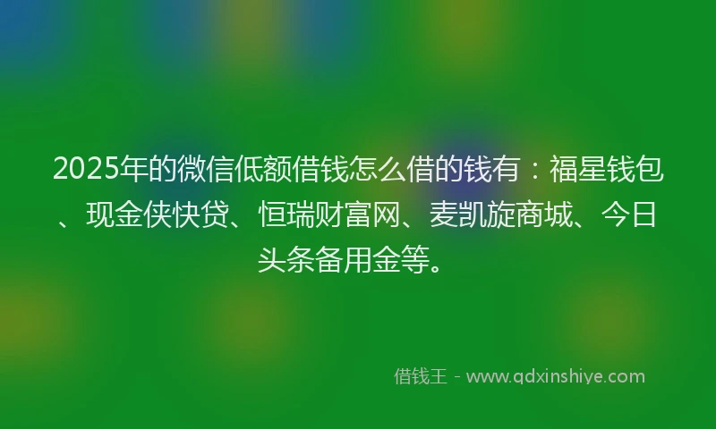 2025年的微信低额借钱怎么借的钱有：福星钱包、现金侠快贷、恒瑞财富网、麦凯旋商城、今日头条备用金等。