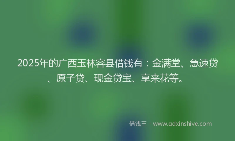 2025年的广西玉林容县借钱有：金满堂、急速贷、原子贷、现金贷宝、享来花等。