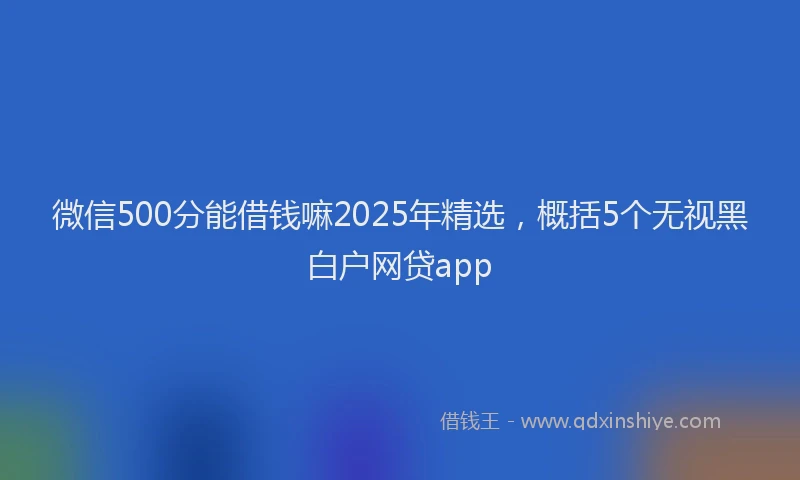 微信500分能借钱嘛2025年精选，概括5个无视黑白户网贷app