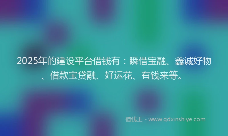 2025年的建设平台借钱有：瞬借宝融、鑫诚好物、借款宝贷融、好运花、有钱来等。