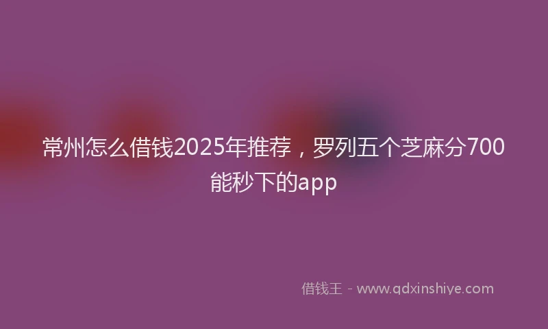 常州怎么借钱2025年推荐，罗列五个芝麻分700能秒下的app