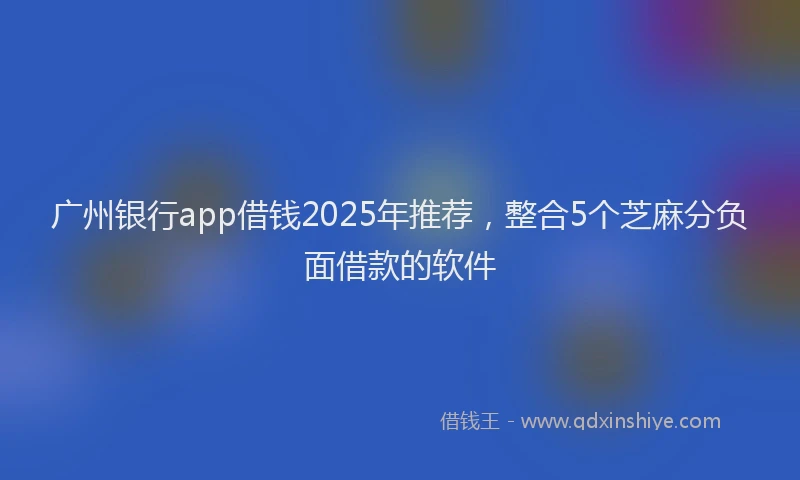 广州银行app借钱2025年推荐，整合5个芝麻分负面借款的软件
