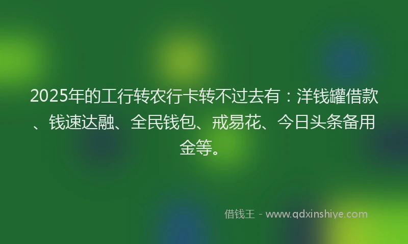 2025年的工行转农行卡转不过去有：洋钱罐借款、钱速达融、全民钱包、戒易花、今日头条备用金等。