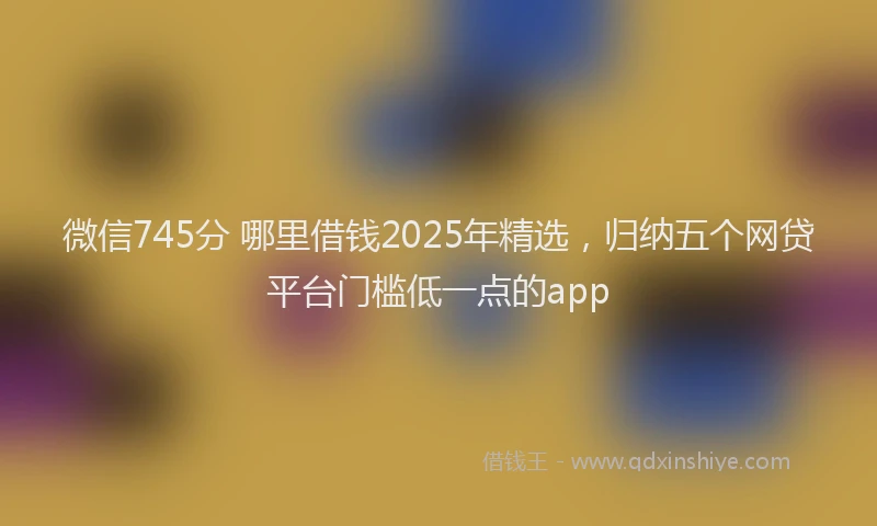 微信745分 哪里借钱2025年精选，归纳五个网贷平台门槛低一点的app