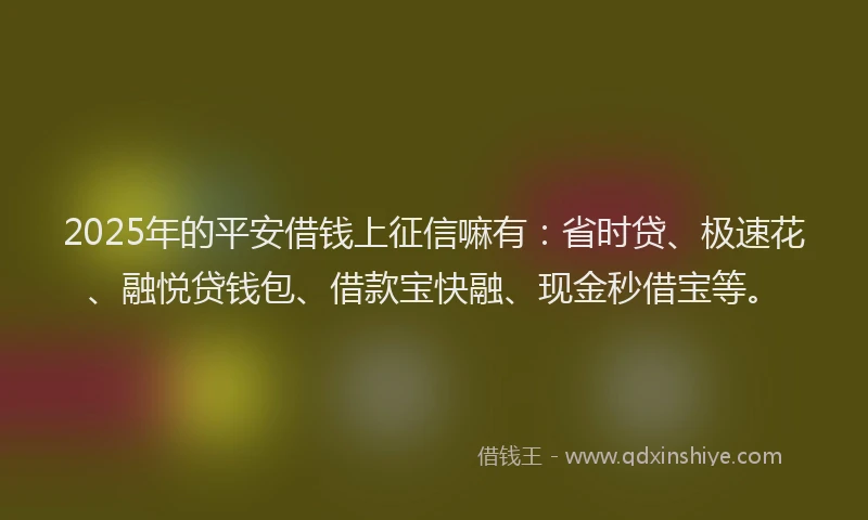 2025年的平安借钱上征信嘛有：省时贷、极速花、融悦贷钱包、借款宝快融、现金秒借宝等。