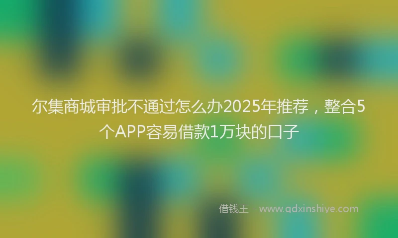 尔集商城审批不通过怎么办2025年推荐，整合5个APP容易借款1万块的口子