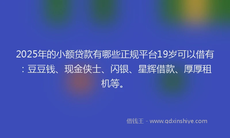 2025年的小额贷款有哪些正规平台19岁可以借有：豆豆钱、现金侠士、闪银、星辉借款、厚厚租机等。