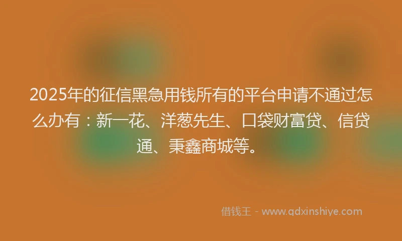 2025年的征信黑急用钱所有的平台申请不通过怎么办有：新一花、洋葱先生、口袋财富贷、信贷通、秉鑫商城等。