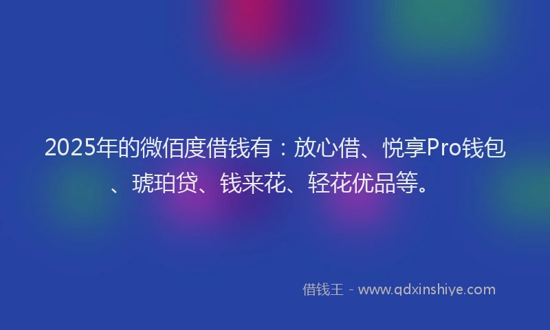2025年的微佰度借钱有：放心借、悦享Pro钱包、琥珀贷、钱来花、轻花优品等。