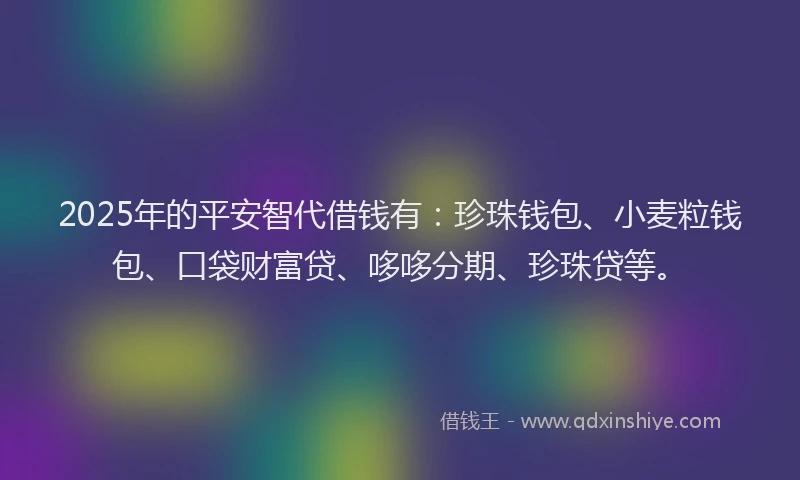 2025年的平安智代借钱有：珍珠钱包、小麦粒钱包、口袋财富贷、哆哆分期、珍珠贷等。