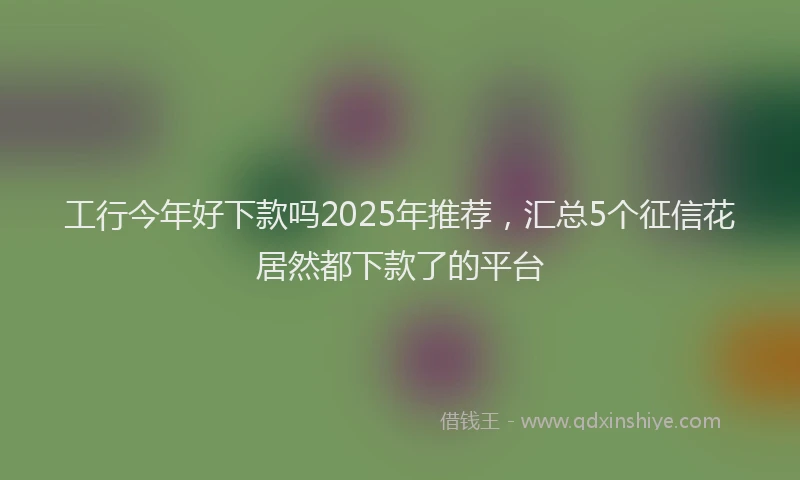 工行今年好下款吗2025年推荐，汇总5个征信花居然都下款了的平台
