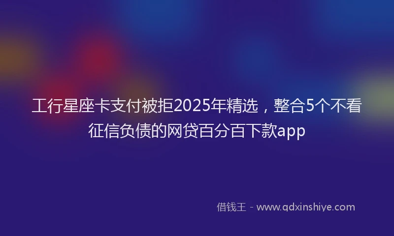 工行星座卡支付被拒2025年精选，整合5个不看征信负债的网贷百分百下款app