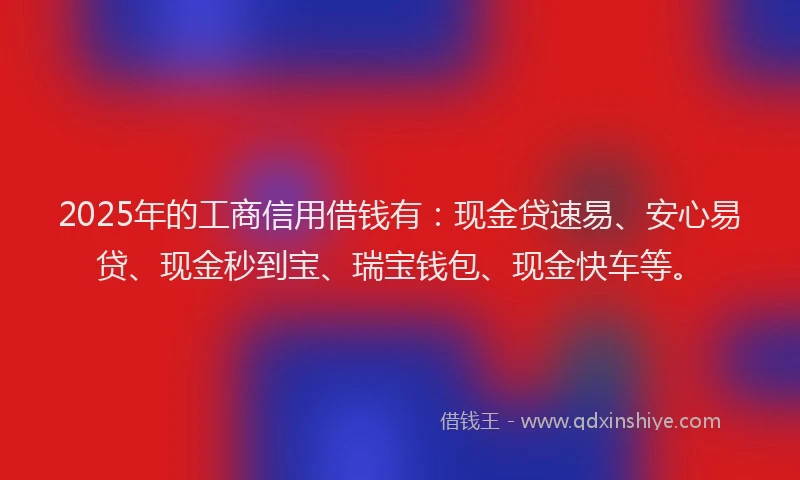 2025年的工商信用借钱有：现金贷速易、安心易贷、现金秒到宝、瑞宝钱包、现金快车等。