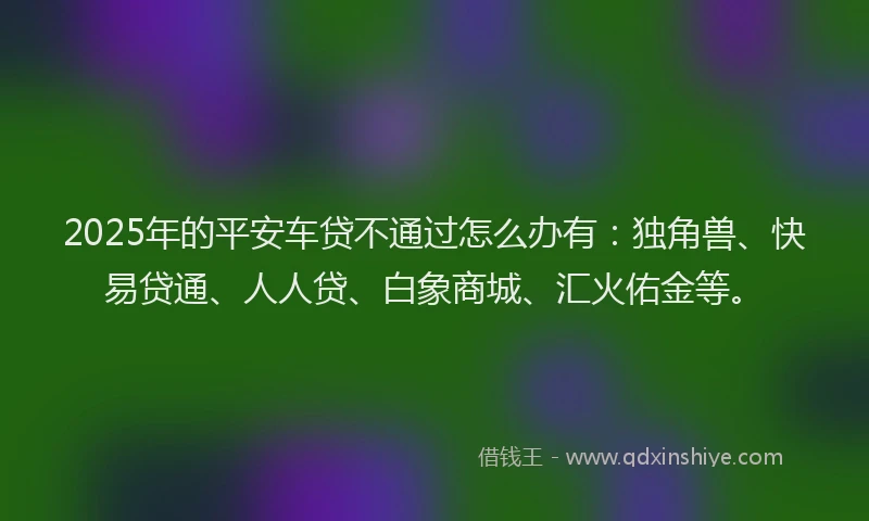 2025年的平安车贷不通过怎么办有：独角兽、快易贷通、人人贷、白象商城、汇火佑金等。