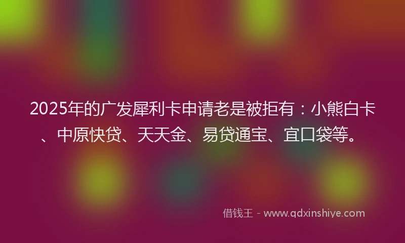 2025年的广发犀利卡申请老是被拒有：小熊白卡、中原快贷、天天金、易贷通宝、宜口袋等。