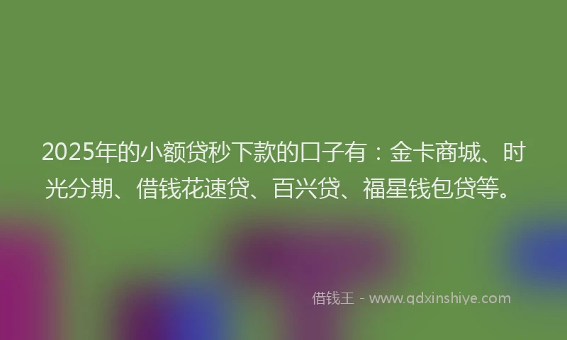 2025年的小额贷秒下款的口子有：金卡商城、时光分期、借钱花速贷、百兴贷、福星钱包贷等。