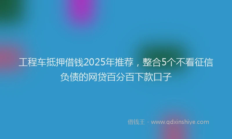 工程车抵押借钱2025年推荐，整合5个不看征信负债的网贷百分百下款口子