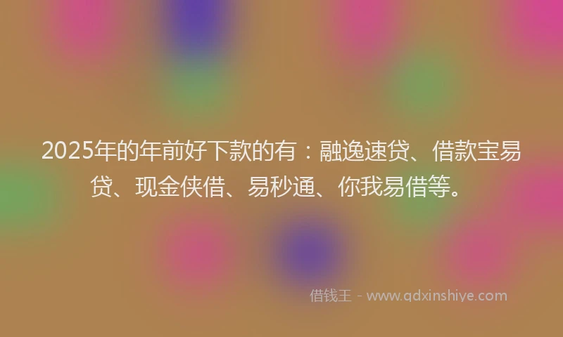 2025年的年前好下款的有：融逸速贷、借款宝易贷、现金侠借、易秒通、你我易借等。