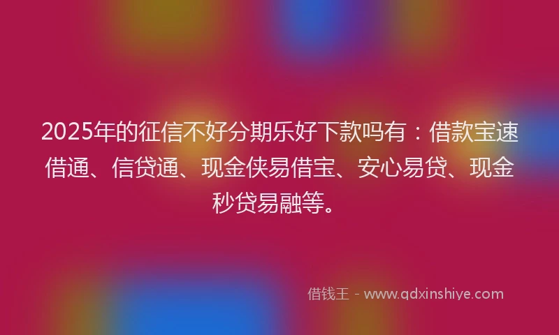2025年的征信不好分期乐好下款吗有：借款宝速借通、信贷通、现金侠易借宝、安心易贷、现金秒贷易融等。
