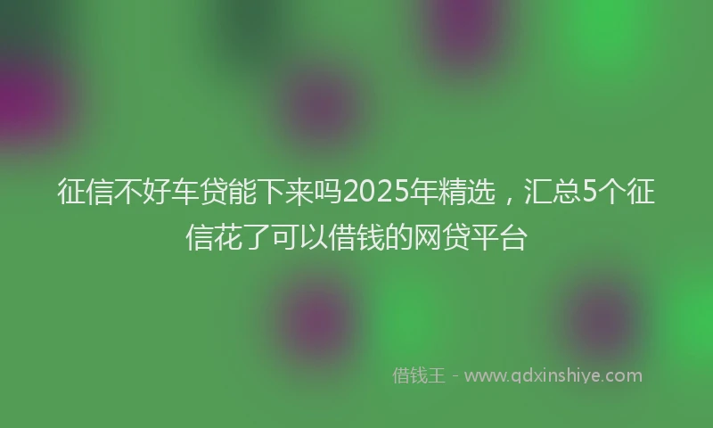 征信不好车贷能下来吗2025年精选，汇总5个征信花了可以借钱的网贷平台