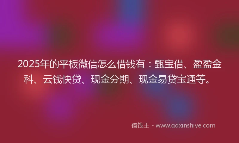 2025年的平板微信怎么借钱有：甄宝借、盈盈金科、云钱快贷、现金分期、现金易贷宝通等。