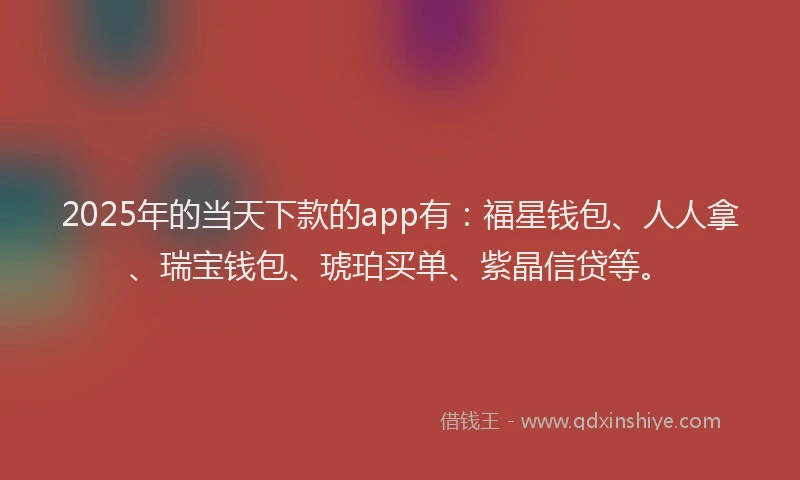 2025年的当天下款的app有：福星钱包、人人拿、瑞宝钱包、琥珀买单、紫晶信贷等。