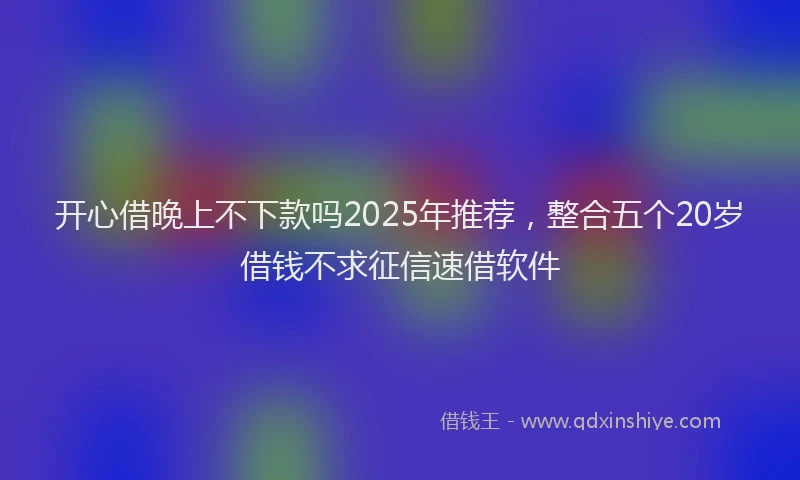 开心借晚上不下款吗2025年推荐，整合五个20岁借钱不求征信速借软件