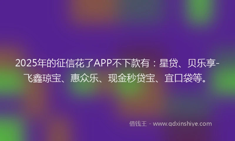 2025年的征信花了APP不下款有：星贷、贝乐享-飞鑫琼宝、惠众乐、现金秒贷宝、宜口袋等。