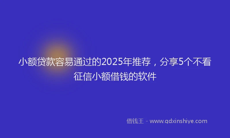 小额贷款容易通过的2025年推荐，分享5个不看征信小额借钱的软件