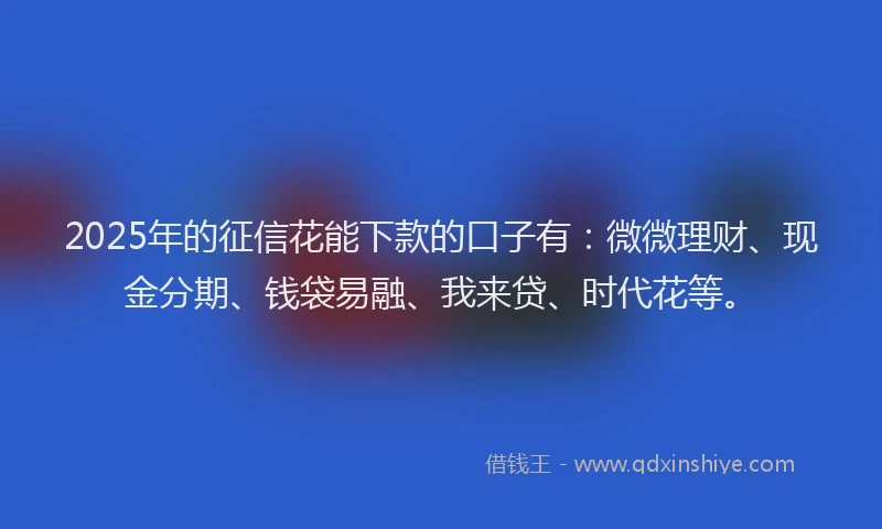 2025年的征信花能下款的口子有：微微理财、现金分期、钱袋易融、我来贷、时代花等。