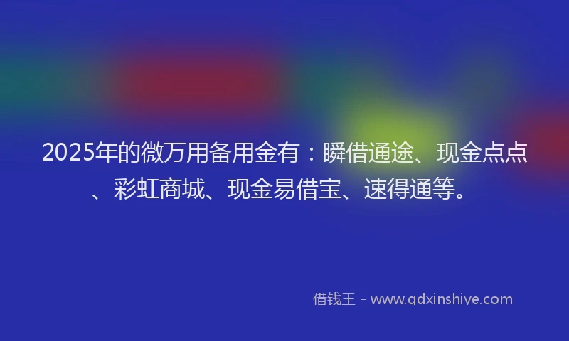 2025年的微万用备用金有：瞬借通途、现金点点、彩虹商城、现金易借宝、速得通等。